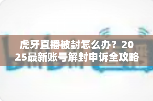 虎牙直播被封怎么办?2025最新账号解封申诉全攻略,主播必看恢复指南 虎牙直播被封怎么办?2025最新账号解封申诉全攻略,主播必看恢复指南