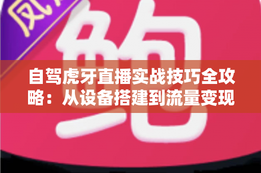 自驾虎牙直播实战技巧全攻略:从设备搭建到流量变现的新手进阶指南 自驾虎牙直播实战技巧全攻略:从设备搭建到流量变现的新手进阶指南