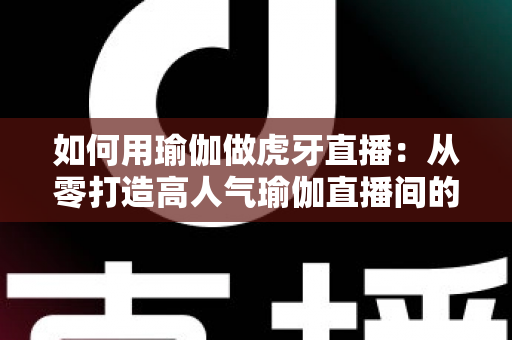 如何用瑜伽做虎牙直播:从零打造高人气瑜伽直播间的完整实战指南 如何用瑜伽做虎牙直播:从零打造高人气瑜伽直播间的完整实战指南