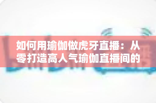 如何用瑜伽做虎牙直播:从零打造高人气瑜伽直播间的完整实战指南 如何用瑜伽做虎牙直播:从零打造高人气瑜伽直播间的完整实战指南