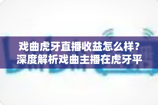 戏曲虎牙直播收益怎么样？深度解析戏曲主播在虎牙平台的收入构成与变现前景