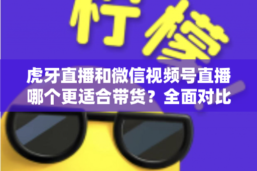 虎牙直播和微信视频号直播哪个更适合带货？全面对比与选平台实战指南