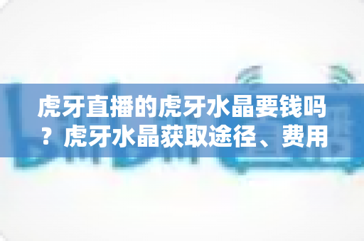 虎牙直播的虎牙水晶要钱吗？虎牙水晶获取途径、费用与使用全攻略