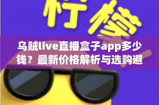 乌贼live直播盒子app多少钱?最新价格解析与选购避坑全指南 乌贼live直播盒子app多少钱?最新价格解析与选购避坑全指南