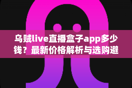 乌贼live直播盒子app多少钱?最新价格解析与选购避坑全指南 乌贼live直播盒子app多少钱?最新价格解析与选购避坑全指南