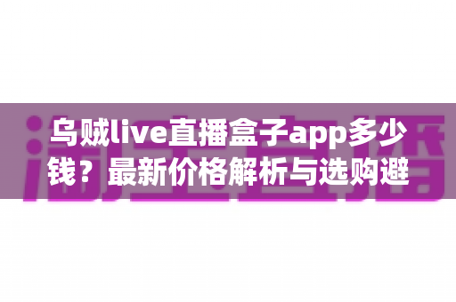 乌贼live直播盒子app多少钱？最新价格解析与选购避坑全指南
