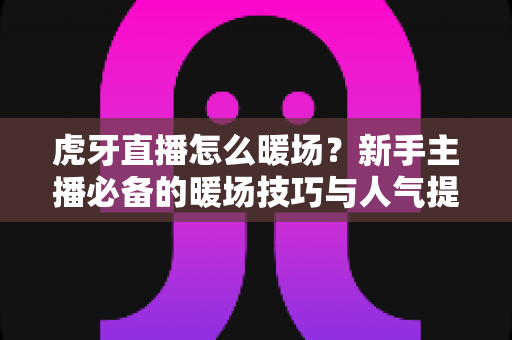 虎牙直播怎么暖场?新手主播必备的暖场技巧与人气提升全攻略 虎牙直播怎么暖场?新手主播必备的暖场技巧与人气提升全攻略