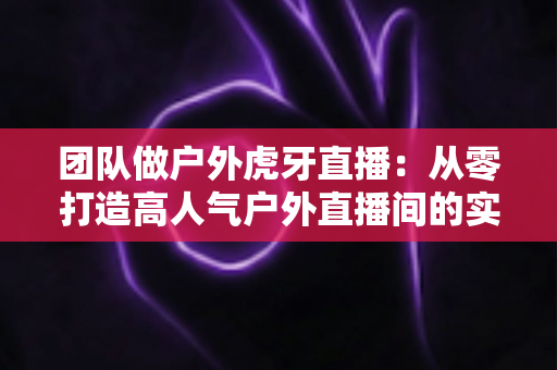 团队做户外虎牙直播：从零打造高人气户外直播间的实战指南
