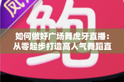如何做好广场舞虎牙直播:从零起步打造高人气舞蹈直播间的实用指南 如何做好广场舞虎牙直播:从零起步打造高人气舞蹈直播间的实用指南