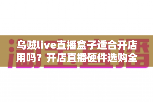 乌贼live直播盒子适合开店用吗？开店直播硬件选购全解析