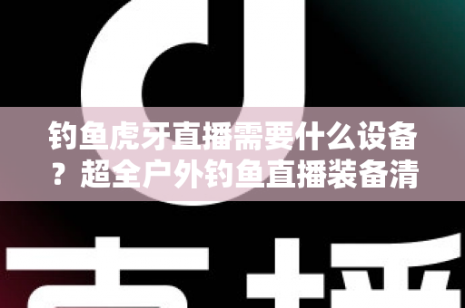 钓鱼虎牙直播需要什么设备?超全户外钓鱼直播装备清单与搭建指南 钓鱼虎牙直播需要什么设备?超全户外钓鱼直播装备清单与搭建指南