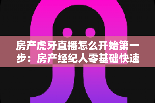 房产虎牙直播怎么开始第一步：房产经纪人零基础快速开播与获客实战指南
