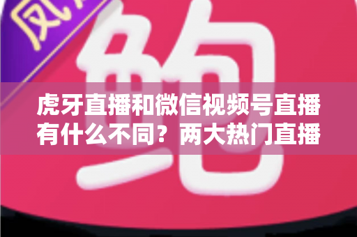 虎牙直播和微信视频号直播有什么不同？两大热门直播平台深度对比全解析