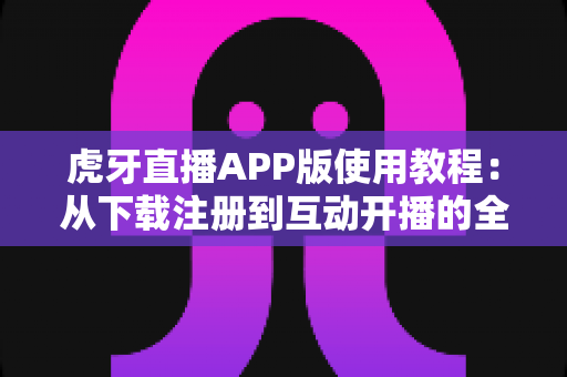 虎牙直播APP版使用教程：从下载注册到互动开播的全流程新手指南
