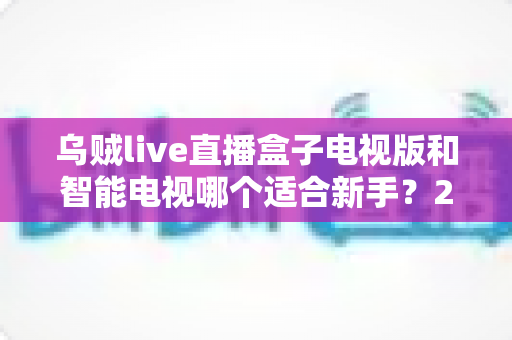 乌贼live直播盒子电视版和智能电视哪个适合新手？2025年新手选购全攻略详解