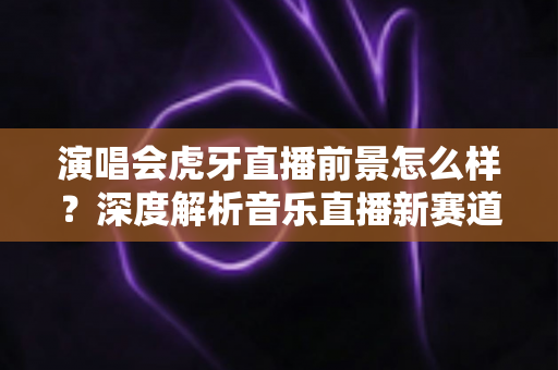 演唱会虎牙直播前景怎么样?深度解析音乐直播新赛道的机遇、挑战与未来潜力 演唱会虎牙直播前景怎么样?深度解析音乐直播新赛道的机遇、挑战与未来潜力