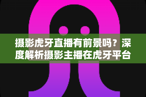 摄影虎牙直播有前景吗?深度解析摄影主播在虎牙平台的发展潜力与变现之路 摄影虎牙直播有前景吗?深度解析摄影主播在虎牙平台的发展潜力与变现之路