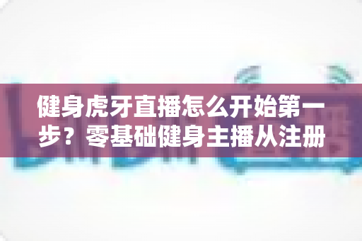 健身虎牙直播怎么开始第一步？零基础健身主播从注册到开播的全流程实战指南
