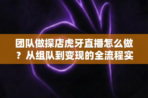 团队做探店虎牙直播怎么做？从组队到变现的全流程实战指南