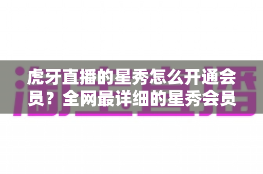 虎牙直播的星秀怎么开通会员?全网最详细的星秀会员开通攻略与权益解析 虎牙直播的星秀怎么开通会员?全网最详细的星秀会员开通攻略与权益解析
