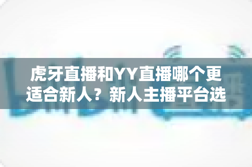 虎牙直播和YY直播哪个更适合新人？新人主播平台选择全维度深度指南