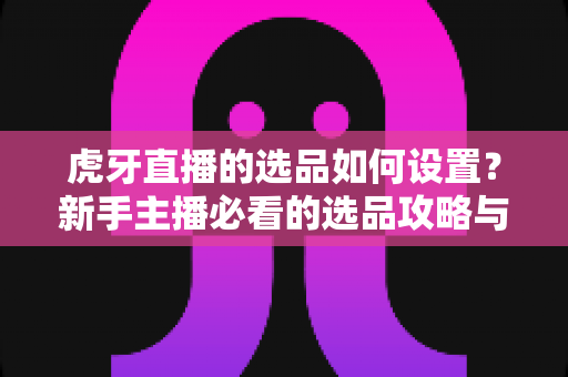 虎牙直播的选品如何设置?新手主播必看的选品攻略与实操全流程解析 虎牙直播的选品如何设置?新手主播必看的选品攻略与实操全流程解析