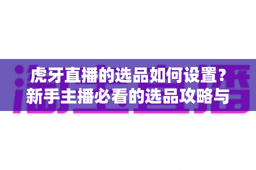 虎牙直播的选品如何设置?新手主播必看的选品攻略与实操全流程解析 虎牙直播的选品如何设置?新手主播必看的选品攻略与实操全流程解析
