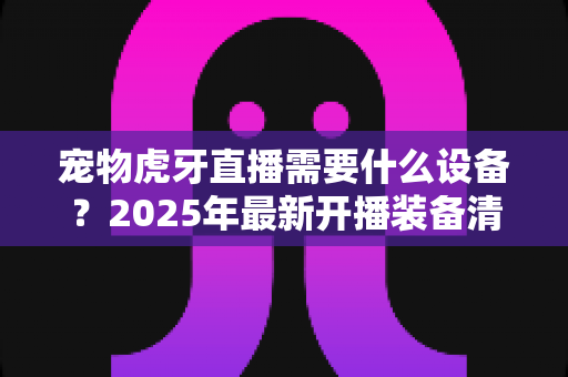 宠物虎牙直播需要什么设备?2025年最新开播装备清单与避坑指南全解析 宠物虎牙直播需要什么设备?2025年最新开播装备清单与避坑指南全解析