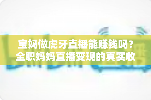 宝妈做虎牙直播能赚钱吗?全职妈妈直播变现的真实收入与实用攻略 宝妈做虎牙直播能赚钱吗?全职妈妈直播变现的真实收入与实用攻略