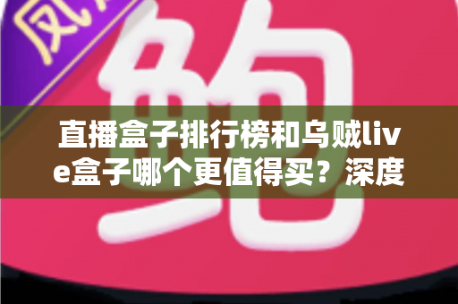 直播盒子排行榜和乌贼live盒子哪个更值得买?深度对比选购指南帮你一次避坑 直播盒子排行榜和乌贼live盒子哪个更值得买?深度对比选购指南帮你一次避坑