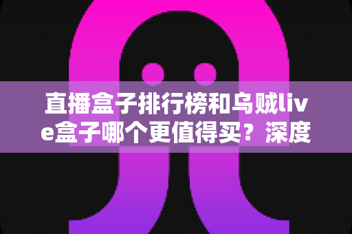 直播盒子排行榜和乌贼live盒子哪个更值得买?深度对比选购指南帮你一次避坑 直播盒子排行榜和乌贼live盒子哪个更值得买?深度对比选购指南帮你一次避坑