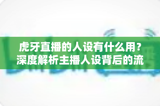 虎牙直播的人设有什么用?深度解析主播人设背后的流量密码与变现价值 虎牙直播的人设有什么用?深度解析主播人设背后的流量密码与变现价值