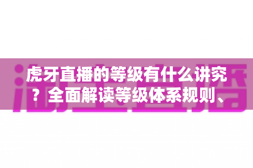 虎牙直播的等级有什么讲究？全面解读等级体系规则、特权与升级攻略