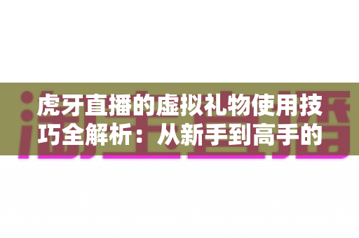 虎牙直播的虚拟礼物使用技巧全解析:从新手到高手的省钱省心指南 虎牙直播的虚拟礼物使用技巧全解析:从新手到高手的省钱省心指南