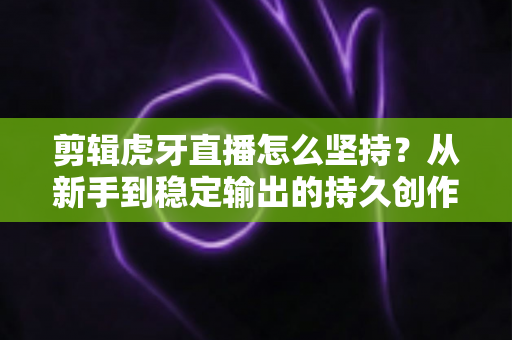 剪辑虎牙直播怎么坚持?从新手到稳定输出的持久创作全攻略 剪辑虎牙直播怎么坚持?从新手到稳定输出的持久创作全攻略