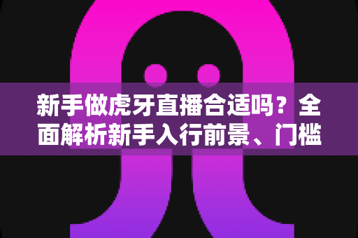 新手做虎牙直播合适吗?全面解析新手入行前景、门槛与实战指南 新手做虎牙直播合适吗?全面解析新手入行前景、门槛与实战指南