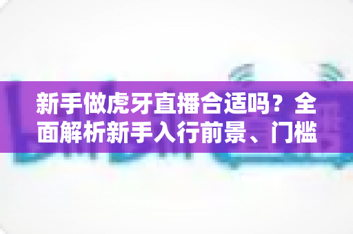 新手做虎牙直播合适吗?全面解析新手入行前景、门槛与实战指南 新手做虎牙直播合适吗?全面解析新手入行前景、门槛与实战指南