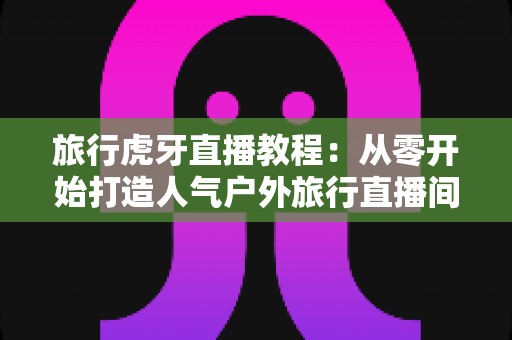 旅行虎牙直播教程:从零开始打造人气户外旅行直播间的完整实战指南 旅行虎牙直播教程:从零开始打造人气户外旅行直播间的完整实战指南