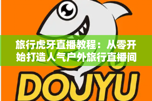 旅行虎牙直播教程:从零开始打造人气户外旅行直播间的完整实战指南 旅行虎牙直播教程:从零开始打造人气户外旅行直播间的完整实战指南