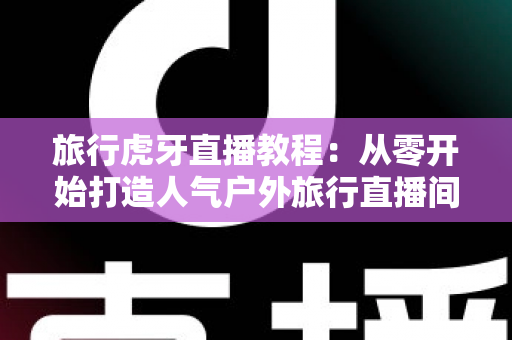 旅行虎牙直播教程:从零开始打造人气户外旅行直播间的完整实战指南 旅行虎牙直播教程:从零开始打造人气户外旅行直播间的完整实战指南