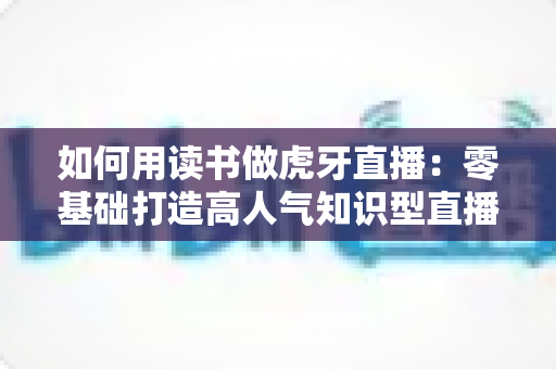 如何用读书做虎牙直播:零基础打造高人气知识型直播间的完整实战指南 如何用读书做虎牙直播:零基础打造高人气知识型直播间的完整实战指南