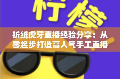 折纸虎牙直播经验分享：从零起步打造高人气手工直播间的完整实战攻略