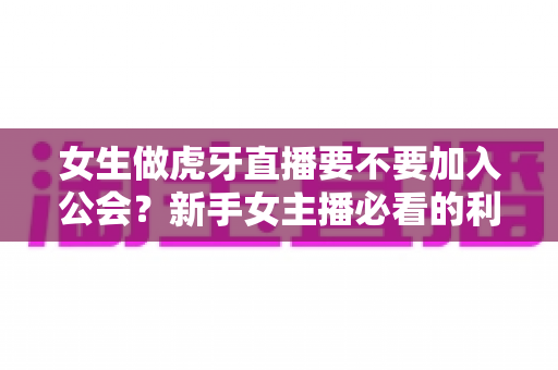 女生做虎牙直播要不要加入公会？新手女主播必看的利弊分析与选择指南