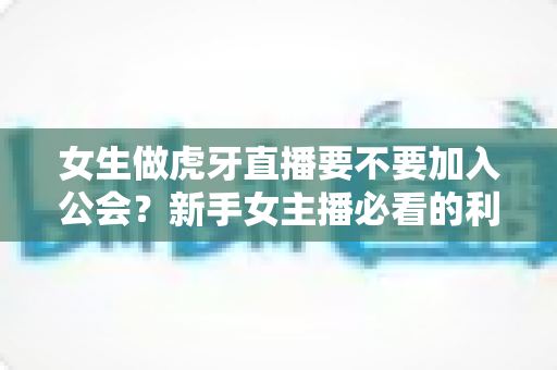 女生做虎牙直播要不要加入公会？新手女主播必看的利弊分析与选择指南
