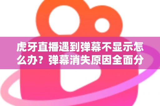 虎牙直播遇到弹幕不显示怎么办？弹幕消失原因全面分析与实用解决指南
