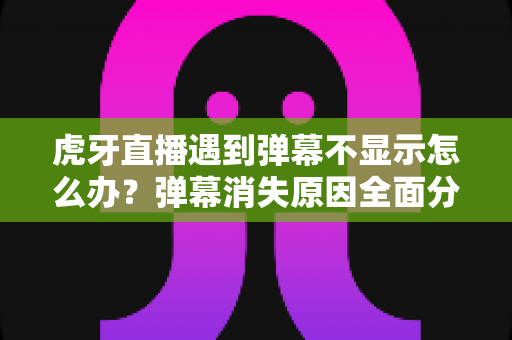 虎牙直播遇到弹幕不显示怎么办？弹幕消失原因全面分析与实用解决指南