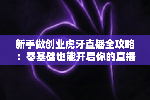 新手做创业虎牙直播全攻略：零基础也能开启你的直播创业之路