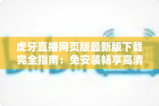 虎牙直播网页版最新版下载完全指南：免安装畅享高清游戏直播体验