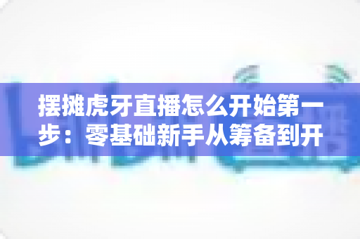 摆摊虎牙直播怎么开始第一步:零基础新手从筹备到开播的全流程实战指南 摆摊虎牙直播怎么开始第一步:零基础新手从筹备到开播的全流程实战指南