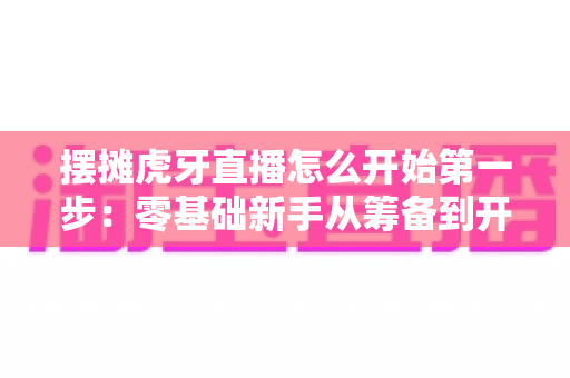 摆摊虎牙直播怎么开始第一步:零基础新手从筹备到开播的全流程实战指南 摆摊虎牙直播怎么开始第一步:零基础新手从筹备到开播的全流程实战指南